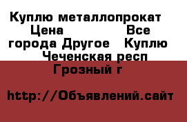 Куплю металлопрокат › Цена ­ 800 000 - Все города Другое » Куплю   . Чеченская респ.,Грозный г.